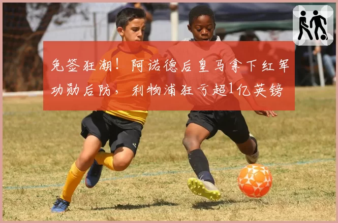 免签狂潮!阿诺德后皇马拿下红军功勋后防,利物浦狂亏超1亿英镑