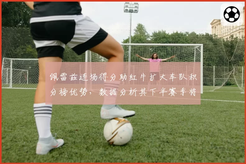佩雷兹连场得分助红牛扩大车队积分榜优势，数据分析其下半赛季将成稳定输出点