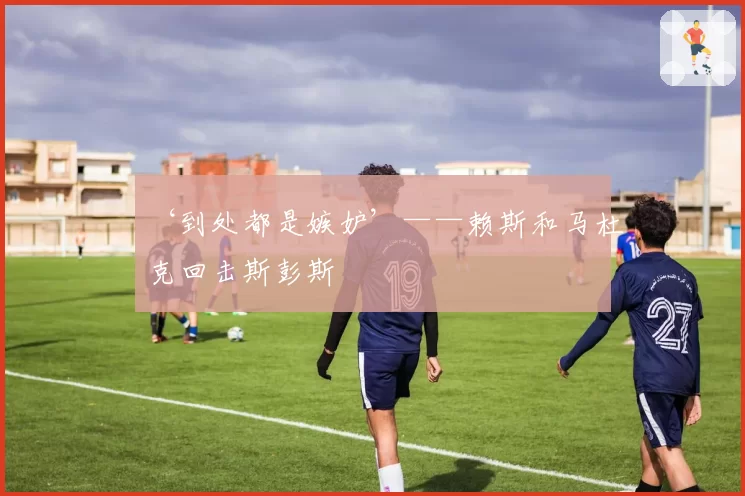 ‘到处都是嫉妒’——赖斯和马杜克回击斯彭斯