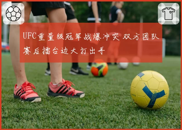 UFC重量级冠军战爆冲突 双方团队赛后擂台边大打出手