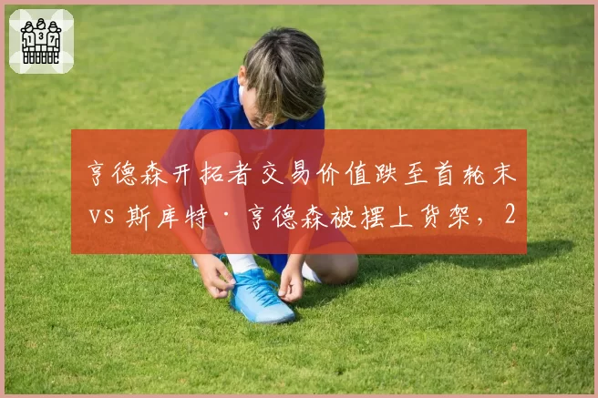 亨德森开拓者交易价值跌至首轮末 vs 斯库特·亨德森被摆上货架，2023届控卫命运对比