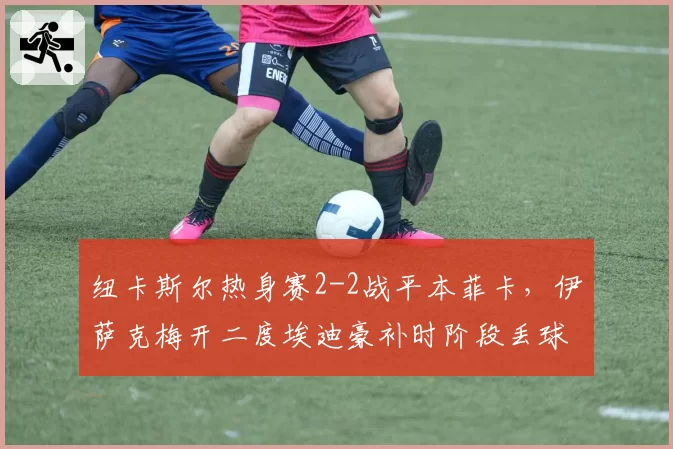 纽卡斯尔热身赛2-2战平本菲卡，伊萨克梅开二度埃迪豪补时阶段丢球错失胜局