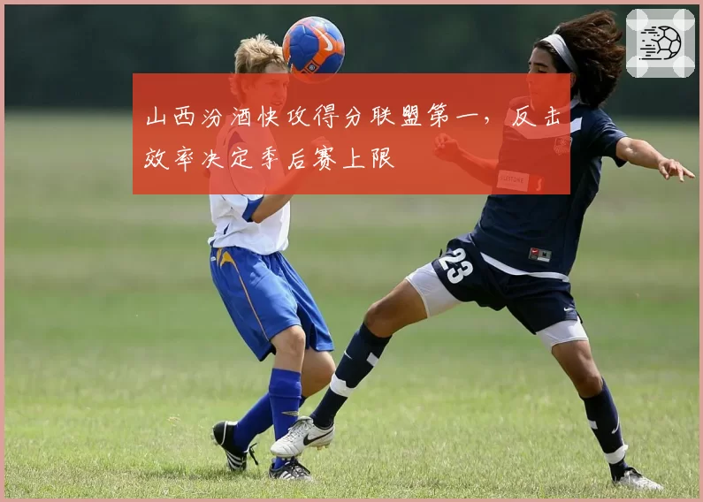 山西汾酒快攻得分联盟第一,反击效率决定季后赛上限