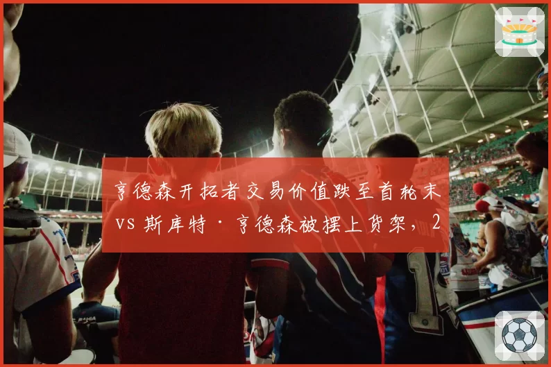 亨德森开拓者交易价值跌至首轮末 vs 斯库特·亨德森被摆上货架，2023届控卫命运对比
