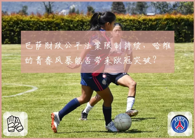 巴萨财政公平法案限制持续，哈维的青春风暴能否带来欧冠突破？
