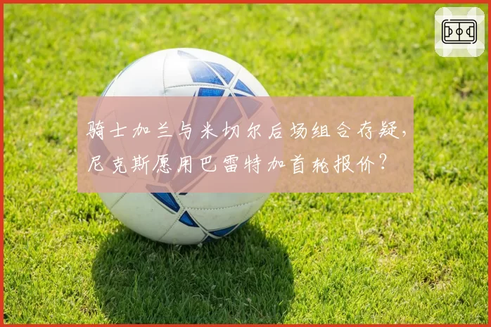骑士加兰与米切尔后场组合存疑,尼克斯愿用巴雷特加首轮报价?