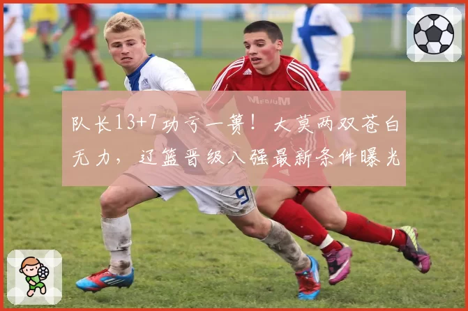 队长13+7功亏一篑！大莫两双苍白无力，辽篮晋级八强最新条件曝光