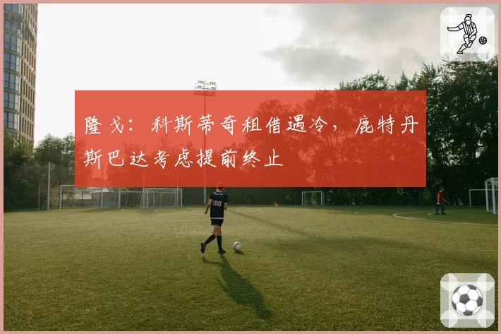 隆戈:科斯蒂奇租借遇冷,鹿特丹斯巴达考虑提前终止