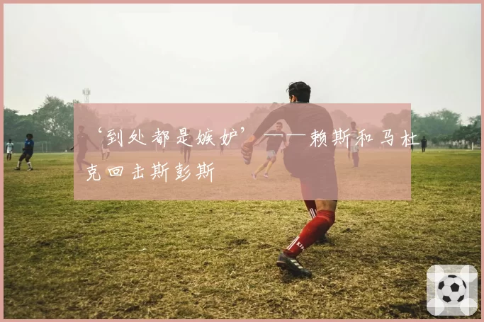 ‘到处都是嫉妒’——赖斯和马杜克回击斯彭斯