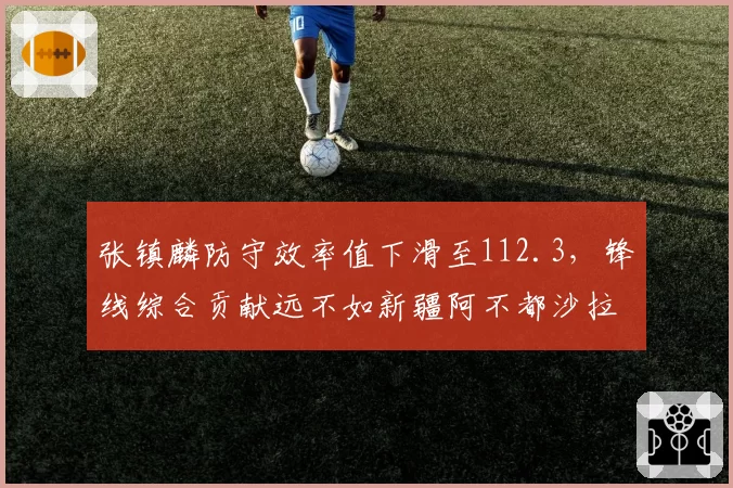 张镇麟防守效率值下滑至112.3，锋线综合贡献远不如新疆阿不都沙拉木