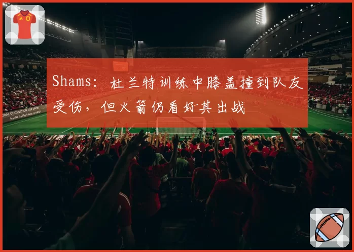 Shams：杜兰特训练中膝盖撞到队友受伤，但火箭仍看好其出战